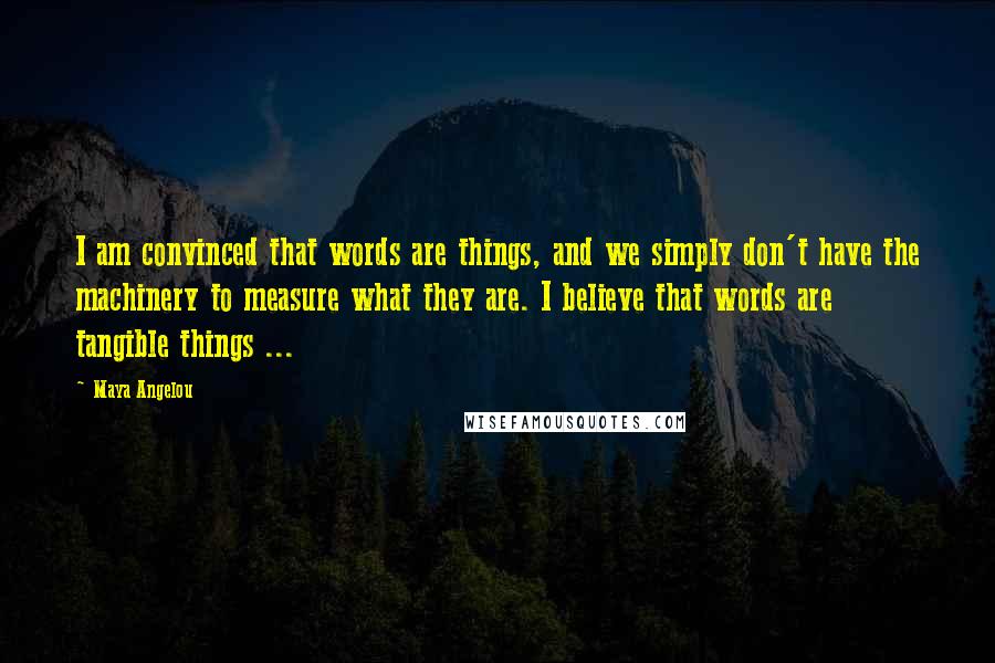 Maya Angelou Quotes: I am convinced that words are things, and we simply don't have the machinery to measure what they are. I believe that words are tangible things ...