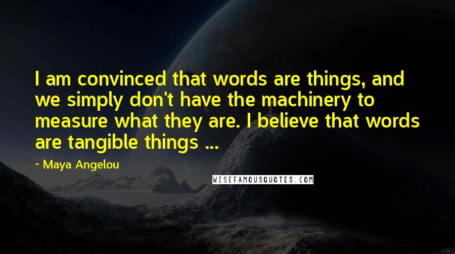 Maya Angelou Quotes: I am convinced that words are things, and we simply don't have the machinery to measure what they are. I believe that words are tangible things ...