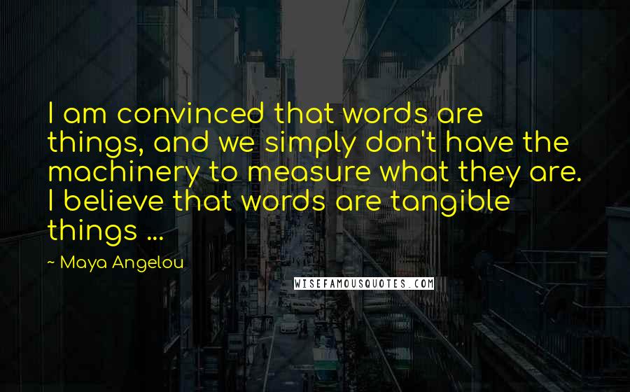 Maya Angelou Quotes: I am convinced that words are things, and we simply don't have the machinery to measure what they are. I believe that words are tangible things ...