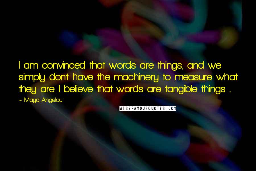 Maya Angelou Quotes: I am convinced that words are things, and we simply don't have the machinery to measure what they are. I believe that words are tangible things ...
