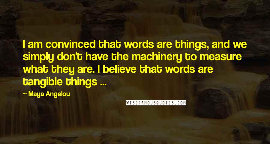 Maya Angelou Quotes: I am convinced that words are things, and we simply don't have the machinery to measure what they are. I believe that words are tangible things ...