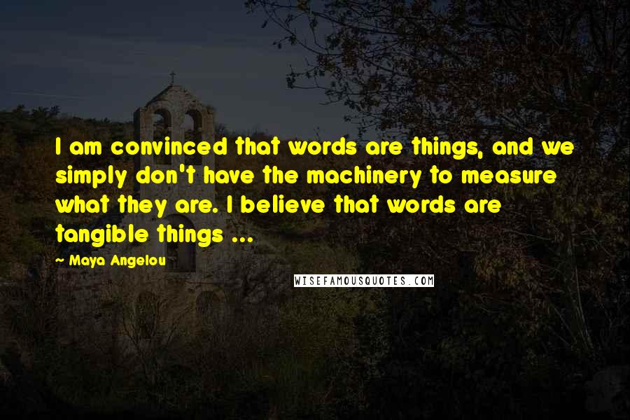 Maya Angelou Quotes: I am convinced that words are things, and we simply don't have the machinery to measure what they are. I believe that words are tangible things ...