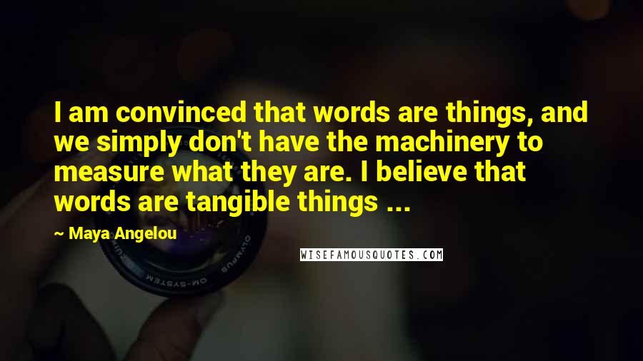 Maya Angelou Quotes: I am convinced that words are things, and we simply don't have the machinery to measure what they are. I believe that words are tangible things ...