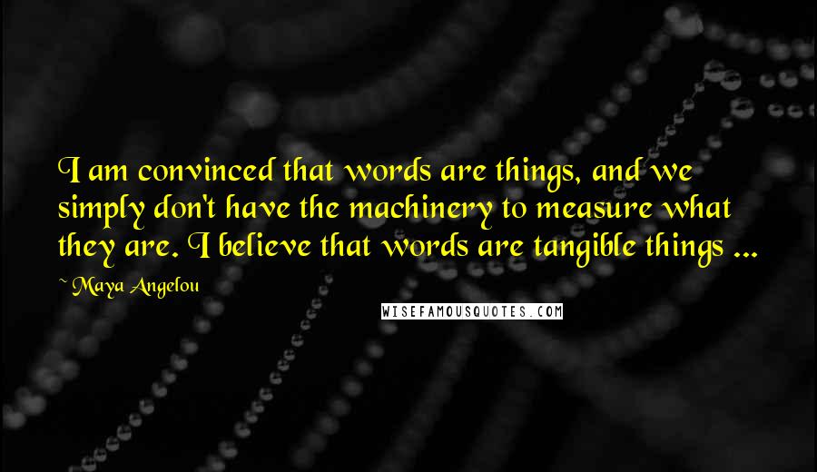 Maya Angelou Quotes: I am convinced that words are things, and we simply don't have the machinery to measure what they are. I believe that words are tangible things ...