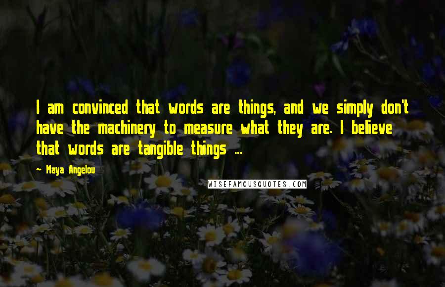 Maya Angelou Quotes: I am convinced that words are things, and we simply don't have the machinery to measure what they are. I believe that words are tangible things ...