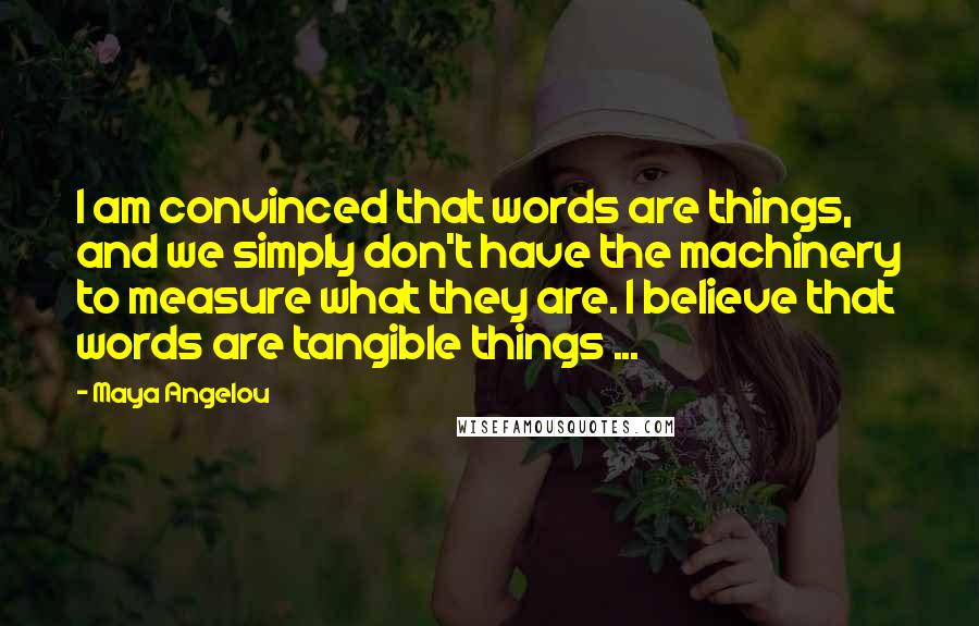 Maya Angelou Quotes: I am convinced that words are things, and we simply don't have the machinery to measure what they are. I believe that words are tangible things ...
