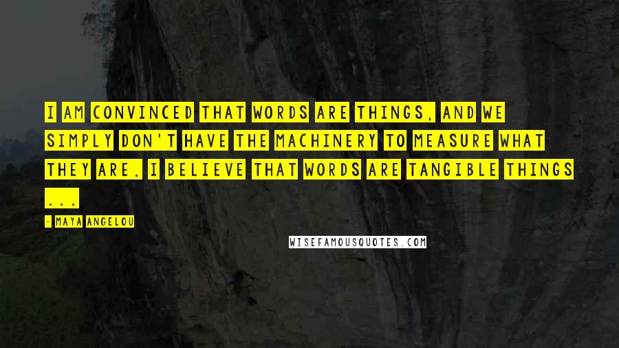 Maya Angelou Quotes: I am convinced that words are things, and we simply don't have the machinery to measure what they are. I believe that words are tangible things ...