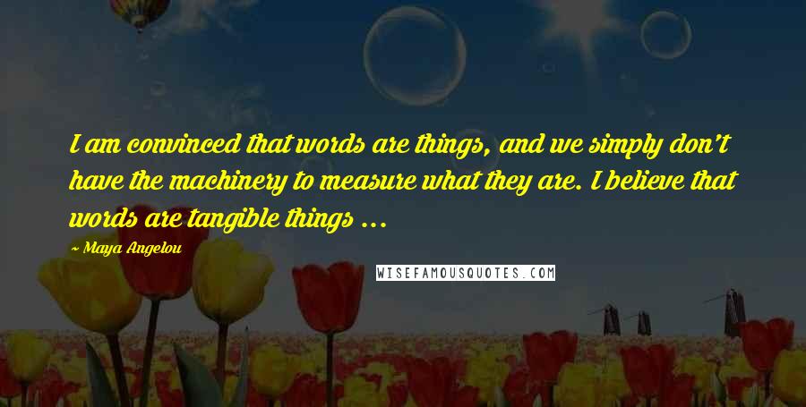 Maya Angelou Quotes: I am convinced that words are things, and we simply don't have the machinery to measure what they are. I believe that words are tangible things ...