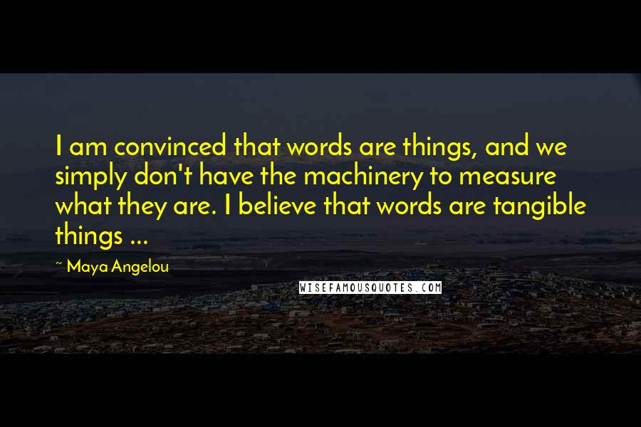 Maya Angelou Quotes: I am convinced that words are things, and we simply don't have the machinery to measure what they are. I believe that words are tangible things ...