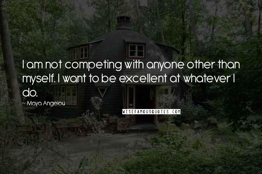 Maya Angelou Quotes: I am not competing with anyone other than myself. I want to be excellent at whatever I do.