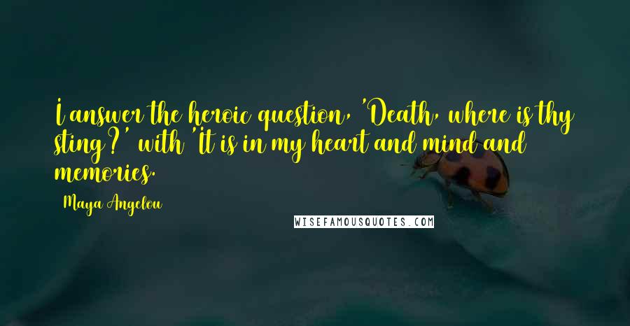 Maya Angelou Quotes: I answer the heroic question, 'Death, where is thy sting?' with 'It is in my heart and mind and memories.