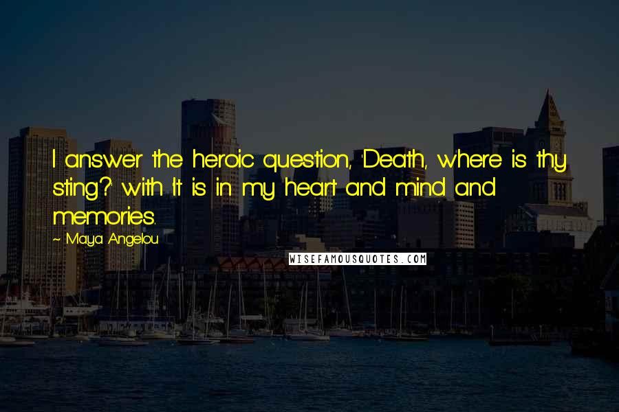 Maya Angelou Quotes: I answer the heroic question, 'Death, where is thy sting?' with 'It is in my heart and mind and memories.