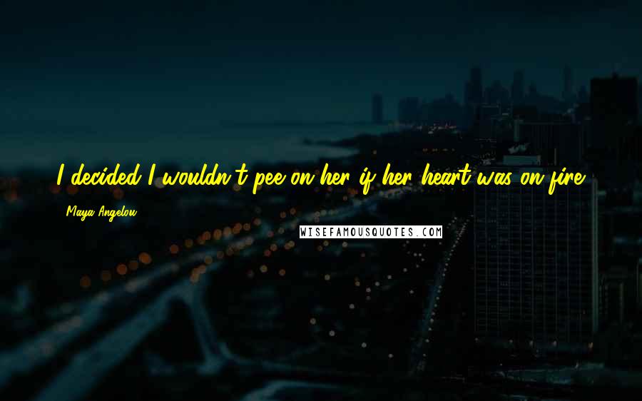 Maya Angelou Quotes: I decided I wouldn't pee on her if her heart was on fire.