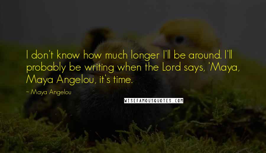 Maya Angelou Quotes: I don't know how much longer I'll be around. I'll probably be writing when the Lord says, 'Maya, Maya Angelou, it's time.