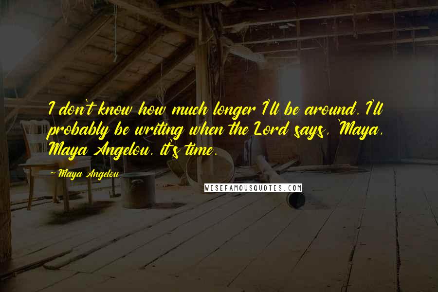 Maya Angelou Quotes: I don't know how much longer I'll be around. I'll probably be writing when the Lord says, 'Maya, Maya Angelou, it's time.