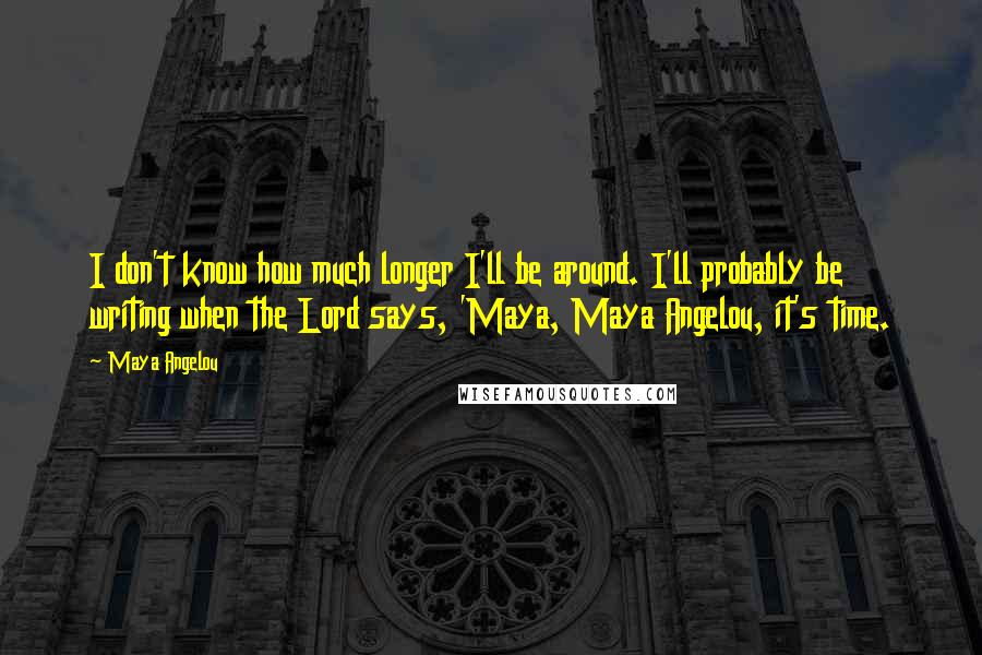 Maya Angelou Quotes: I don't know how much longer I'll be around. I'll probably be writing when the Lord says, 'Maya, Maya Angelou, it's time.