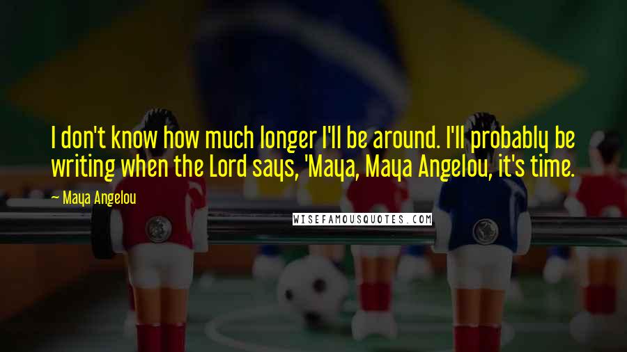 Maya Angelou Quotes: I don't know how much longer I'll be around. I'll probably be writing when the Lord says, 'Maya, Maya Angelou, it's time.