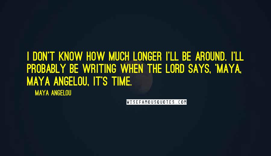 Maya Angelou Quotes: I don't know how much longer I'll be around. I'll probably be writing when the Lord says, 'Maya, Maya Angelou, it's time.