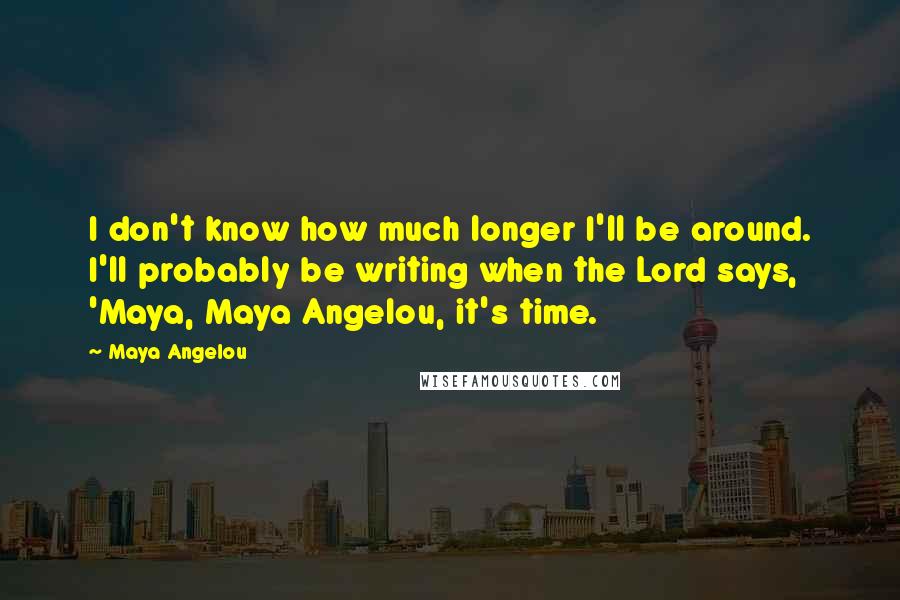 Maya Angelou Quotes: I don't know how much longer I'll be around. I'll probably be writing when the Lord says, 'Maya, Maya Angelou, it's time.