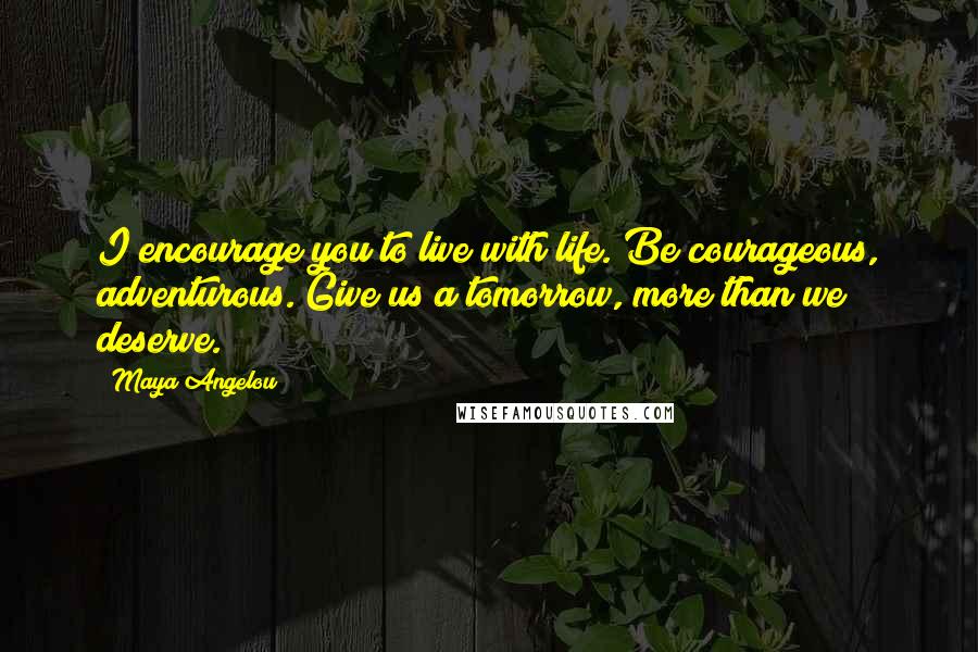 Maya Angelou Quotes: I encourage you to live with life. Be courageous, adventurous. Give us a tomorrow, more than we deserve.