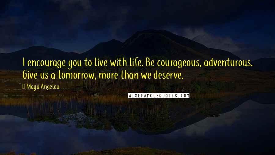 Maya Angelou Quotes: I encourage you to live with life. Be courageous, adventurous. Give us a tomorrow, more than we deserve.