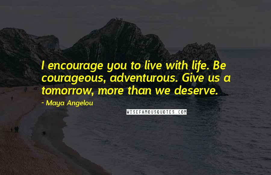 Maya Angelou Quotes: I encourage you to live with life. Be courageous, adventurous. Give us a tomorrow, more than we deserve.