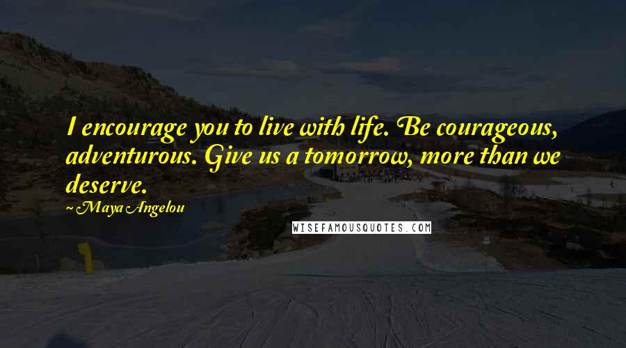 Maya Angelou Quotes: I encourage you to live with life. Be courageous, adventurous. Give us a tomorrow, more than we deserve.