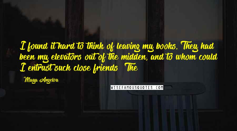 Maya Angelou Quotes: I found it hard to think of leaving my books. They had been my elevators out of the midden, and to whom could I entrust such close friends? The