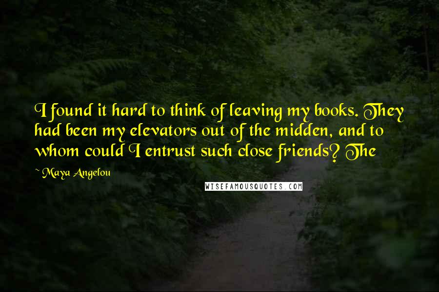 Maya Angelou Quotes: I found it hard to think of leaving my books. They had been my elevators out of the midden, and to whom could I entrust such close friends? The