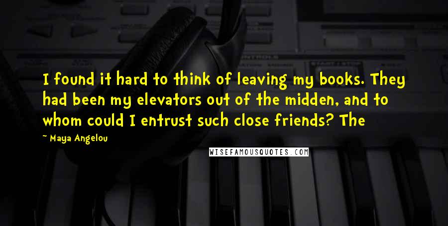 Maya Angelou Quotes: I found it hard to think of leaving my books. They had been my elevators out of the midden, and to whom could I entrust such close friends? The