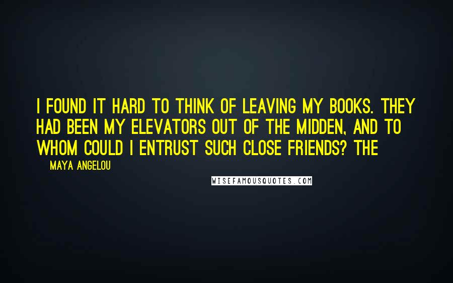 Maya Angelou Quotes: I found it hard to think of leaving my books. They had been my elevators out of the midden, and to whom could I entrust such close friends? The