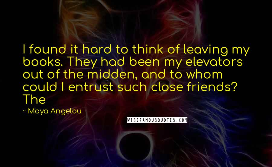 Maya Angelou Quotes: I found it hard to think of leaving my books. They had been my elevators out of the midden, and to whom could I entrust such close friends? The