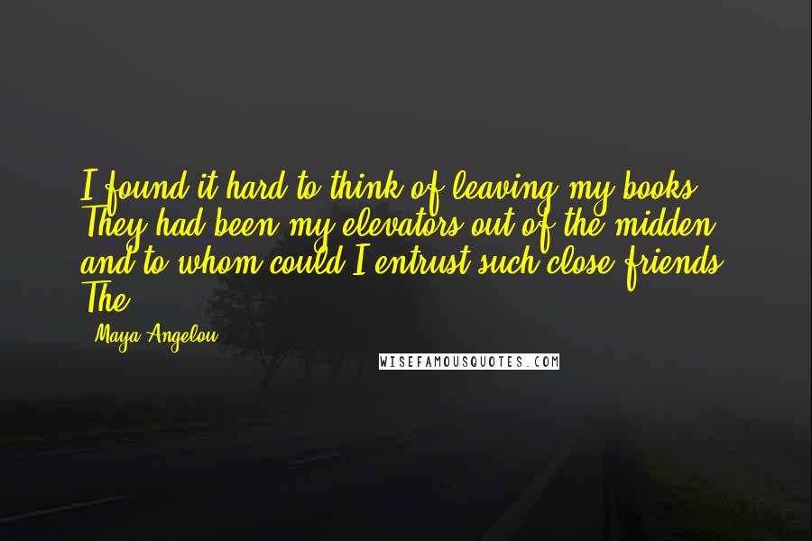 Maya Angelou Quotes: I found it hard to think of leaving my books. They had been my elevators out of the midden, and to whom could I entrust such close friends? The