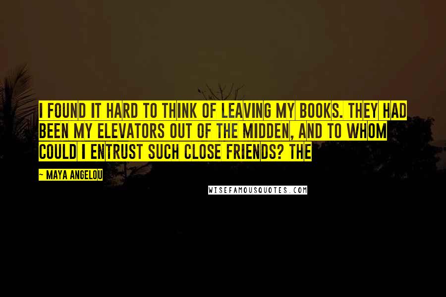 Maya Angelou Quotes: I found it hard to think of leaving my books. They had been my elevators out of the midden, and to whom could I entrust such close friends? The