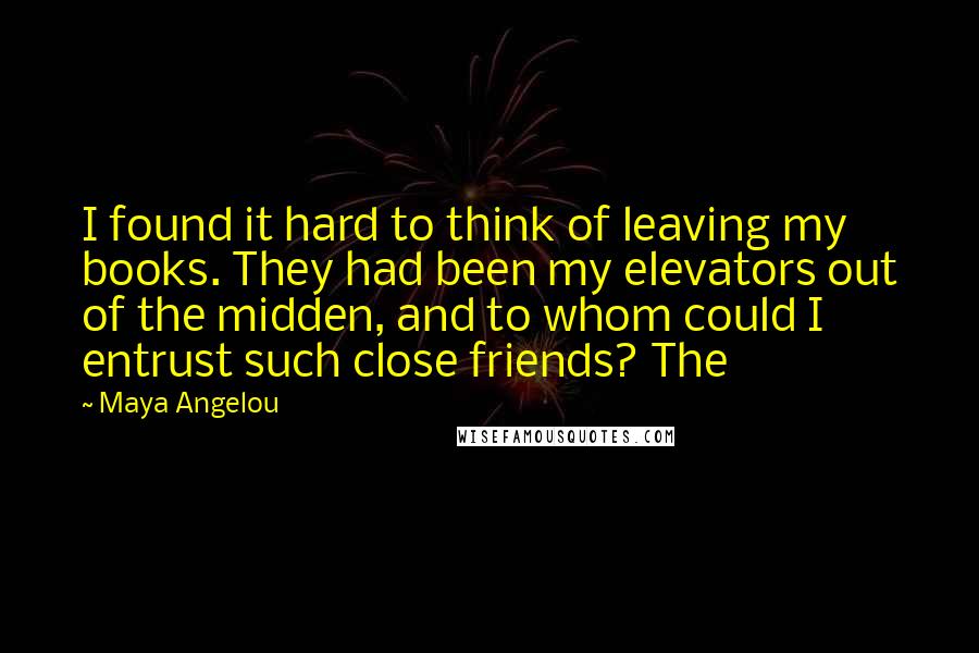 Maya Angelou Quotes: I found it hard to think of leaving my books. They had been my elevators out of the midden, and to whom could I entrust such close friends? The