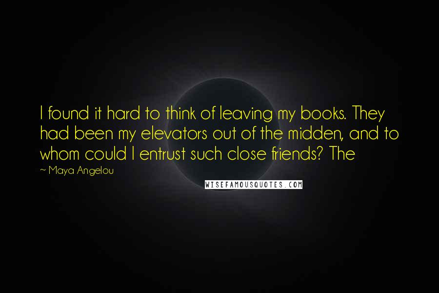 Maya Angelou Quotes: I found it hard to think of leaving my books. They had been my elevators out of the midden, and to whom could I entrust such close friends? The
