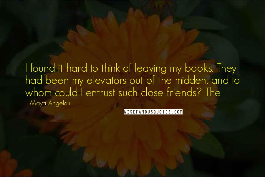 Maya Angelou Quotes: I found it hard to think of leaving my books. They had been my elevators out of the midden, and to whom could I entrust such close friends? The