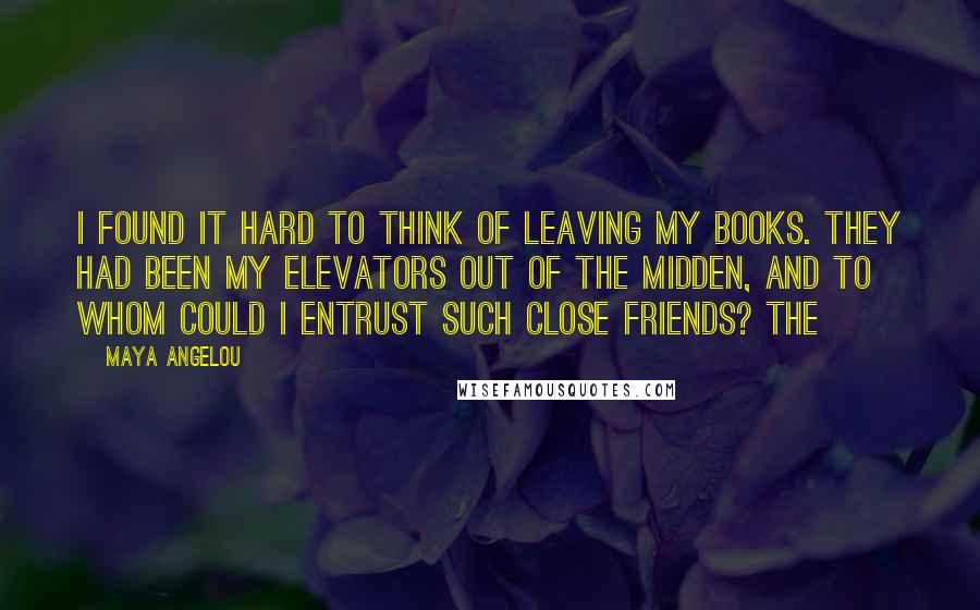 Maya Angelou Quotes: I found it hard to think of leaving my books. They had been my elevators out of the midden, and to whom could I entrust such close friends? The