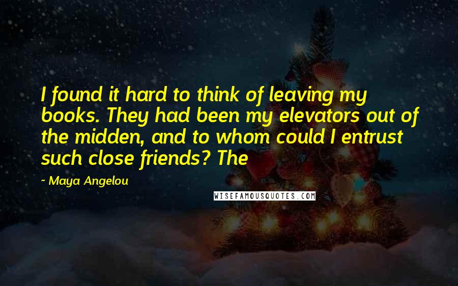 Maya Angelou Quotes: I found it hard to think of leaving my books. They had been my elevators out of the midden, and to whom could I entrust such close friends? The