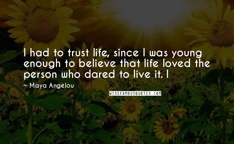 Maya Angelou Quotes: I had to trust life, since I was young enough to believe that life loved the person who dared to live it. I