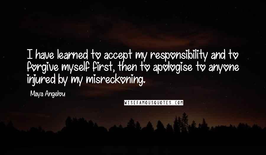 Maya Angelou Quotes: I have learned to accept my responsibility and to forgive myself first, then to apologise to anyone injured by my misreckoning.