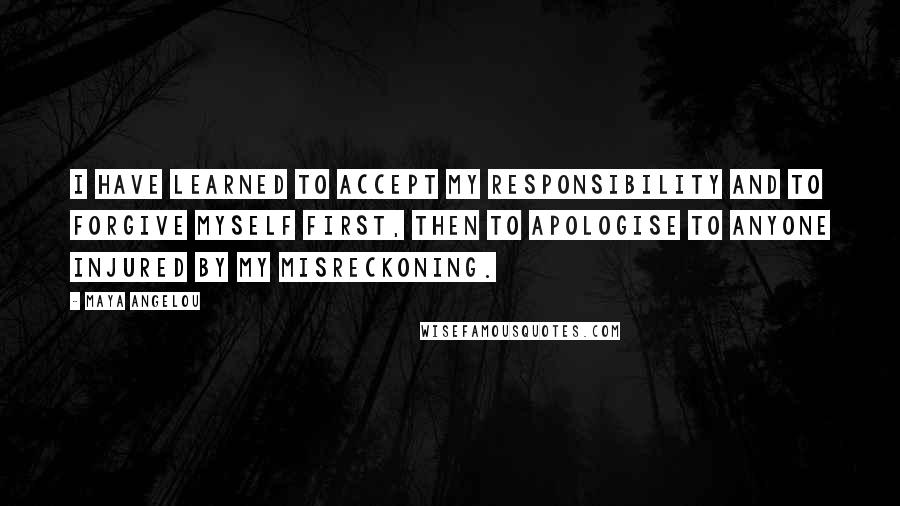 Maya Angelou Quotes: I have learned to accept my responsibility and to forgive myself first, then to apologise to anyone injured by my misreckoning.