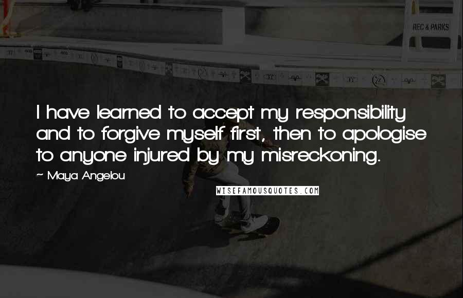 Maya Angelou Quotes: I have learned to accept my responsibility and to forgive myself first, then to apologise to anyone injured by my misreckoning.