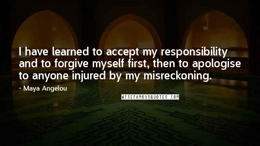 Maya Angelou Quotes: I have learned to accept my responsibility and to forgive myself first, then to apologise to anyone injured by my misreckoning.