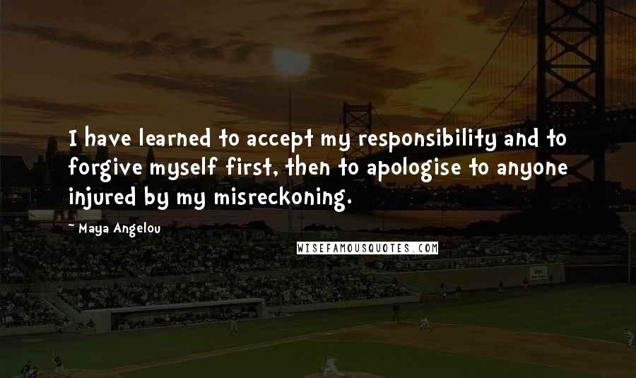 Maya Angelou Quotes: I have learned to accept my responsibility and to forgive myself first, then to apologise to anyone injured by my misreckoning.