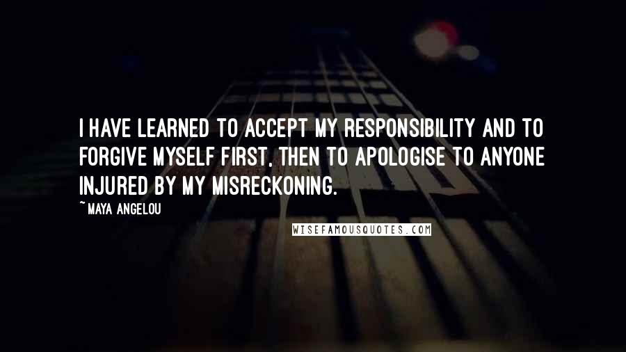 Maya Angelou Quotes: I have learned to accept my responsibility and to forgive myself first, then to apologise to anyone injured by my misreckoning.