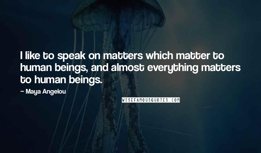 Maya Angelou Quotes: I like to speak on matters which matter to human beings, and almost everything matters to human beings.