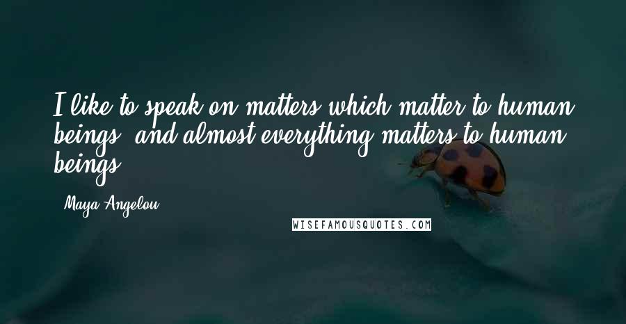 Maya Angelou Quotes: I like to speak on matters which matter to human beings, and almost everything matters to human beings.