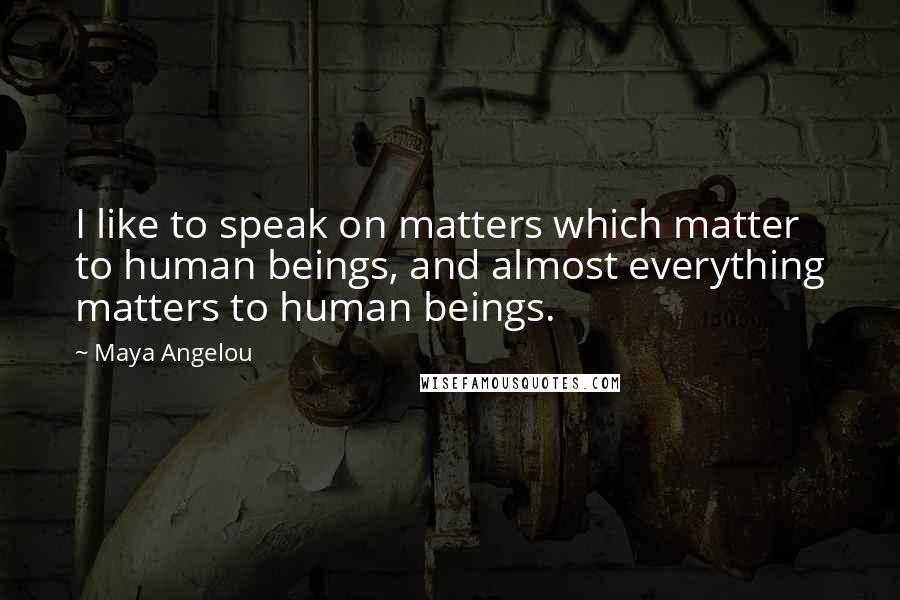 Maya Angelou Quotes: I like to speak on matters which matter to human beings, and almost everything matters to human beings.