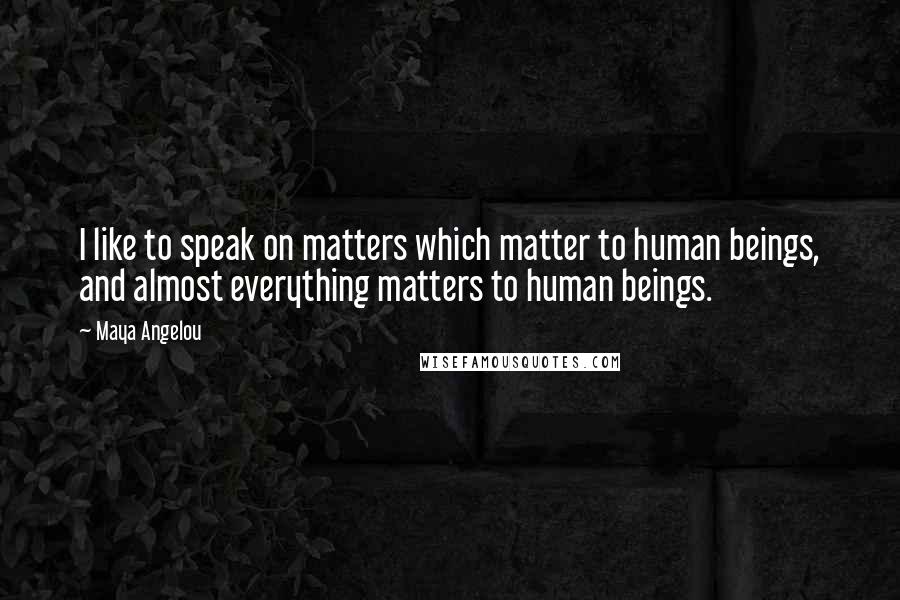 Maya Angelou Quotes: I like to speak on matters which matter to human beings, and almost everything matters to human beings.